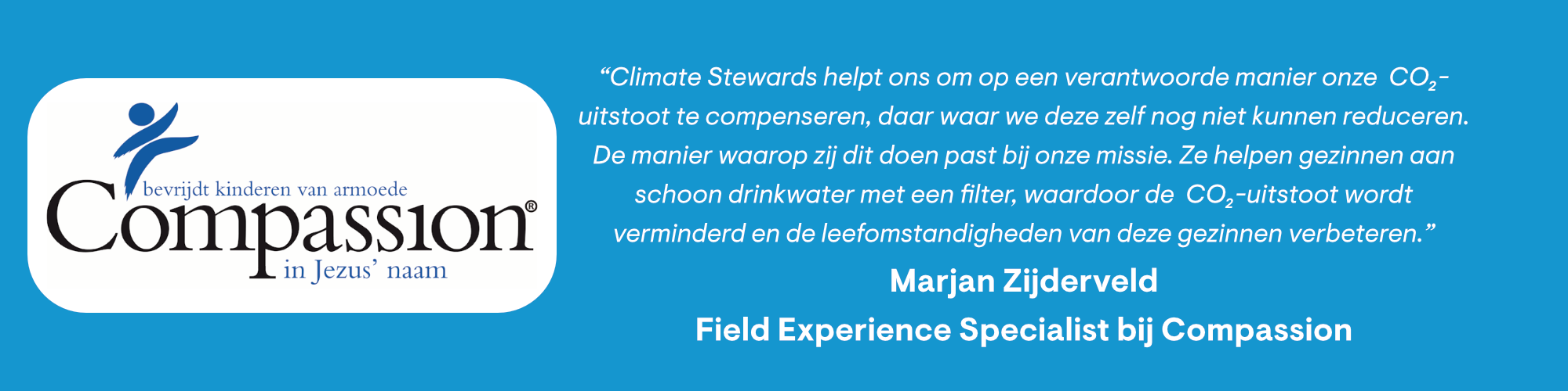 Compassion: "Climate Stewards helpt ons om op een verantwoorde manier onze CO₂ uitstoot te compenseren, daar waar we deze zelf nog niet kunnen reduceren. De manier waarop zij dit doen past bij onze missie. Ze helpen gezinnen aan schoon drinkwater met een filter, waardoor de CO₂ uitstoot wordt verminderd en de leefomstandigheden van deze gezinnen verbeteren."