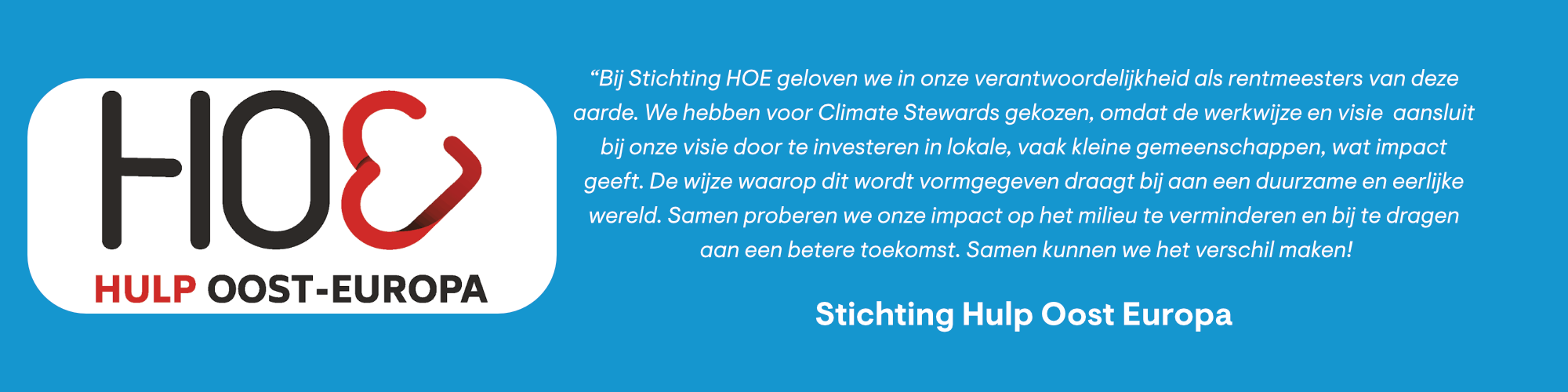 “Bij Stichting HOE geloven we in onze verantwoordelijkheid als rentmeesters van deze aarde. We hebben voor Climate Stewards gekozen, omdat de werkwijze en visie aansluit bij onze visie door te investeren in lokale, vaak kleine gemeenschappen, wat impact geeft. De wijze waarop dit wordt vormgegeven draagt bij aan een duurzame en eerlijke wereld. Samen proberen we onze impact op het milieu te verminderen en bij te dragen aan een betere toekomst. Samen kunnen we het verschil maken!"
