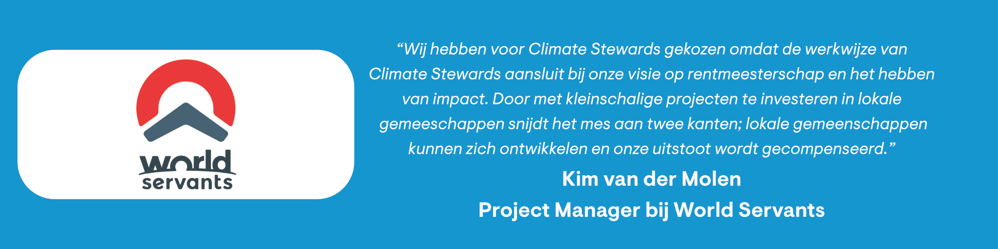 World Servants: “Wij hebben voor Climate Stewards gekozen omdat de werkwijze van Climate Stewards aansluit bij onze visie op rentmeesterschap en het hebben van impact. Door met kleinschalige projecten te investeren in lokale gemeenschappen snijdt het mes aan twee kanten; lokale gemeenschappen kunnen zich ontwikkelen en onze uitstoot wordt gecompenseerd.”